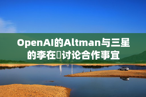 OpenAI的Altman与三星的李在镕讨论合作事宜