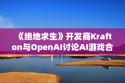 《绝地求生》开发商Krafton与OpenAI讨论AI游戏合作