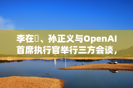 李在镕、孙正义与OpenAI首席执行官举行三方会谈，讨论AI合作