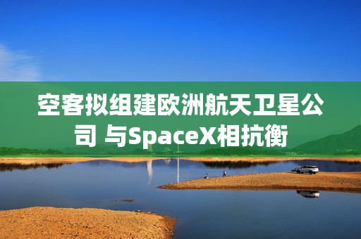 空客拟组建欧洲航天卫星公司 与SpaceX相抗衡