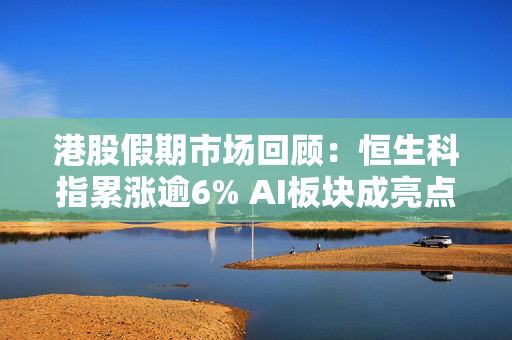 港股假期市场回顾：恒生科指累涨逾6% AI板块成亮点 节后能否延续涨势？