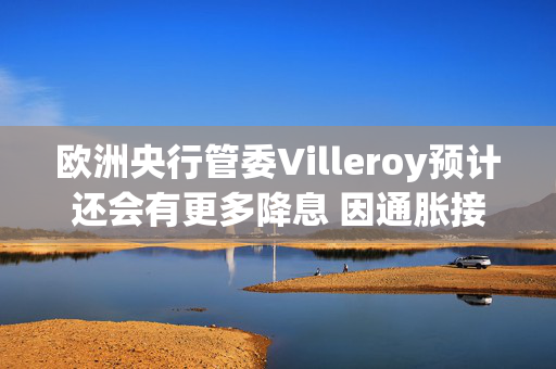 欧洲央行管委Villeroy预计还会有更多降息 因通胀接近目标