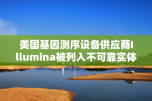 美国基因测序设备供应商Illumina被列入不可靠实体清单 公司产品近年曾现“召回事件”