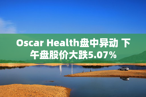 Oscar Health盘中异动 下午盘股价大跌5.07%