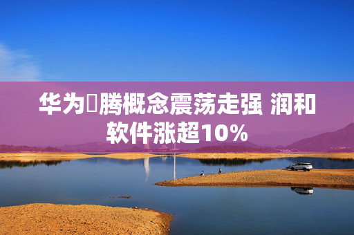 华为昇腾概念震荡走强 润和软件涨超10%