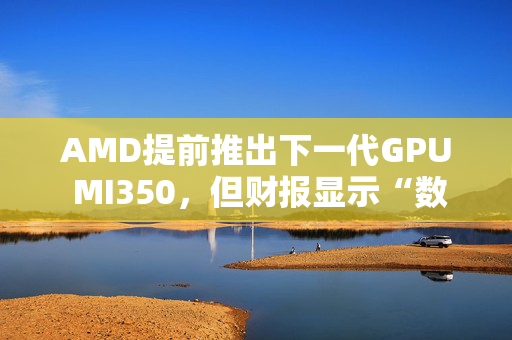 AMD提前推出下一代GPU MI350，但财报显示“数据中心业务远逊于英伟达”