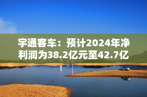 宇通客车：预计2024年净利润为38.2亿元至42.7亿元 同比增长110%至135%