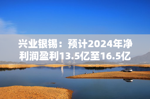 兴业银锡：预计2024年净利润盈利13.5亿至16.5亿元 同比增长39.27%至70.22%