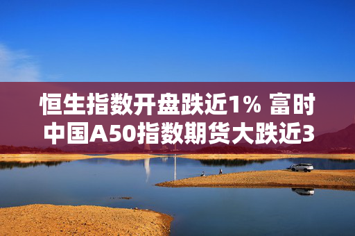 恒生指数开盘跌近1% 富时中国A50指数期货大跌近3%