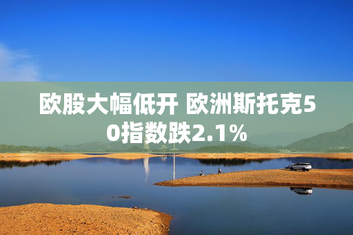 欧股大幅低开 欧洲斯托克50指数跌2.1%