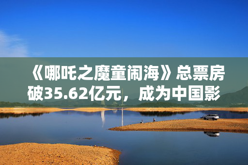 《哪吒之魔童闹海》总票房破35.62亿元，成为中国影史春节档票房冠军