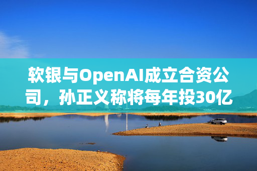 软银与OpenAI成立合资公司，孙正义称将每年投30亿美元