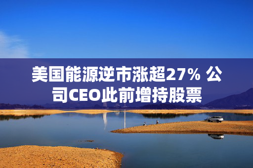 美国能源逆市涨超27% 公司CEO此前增持股票