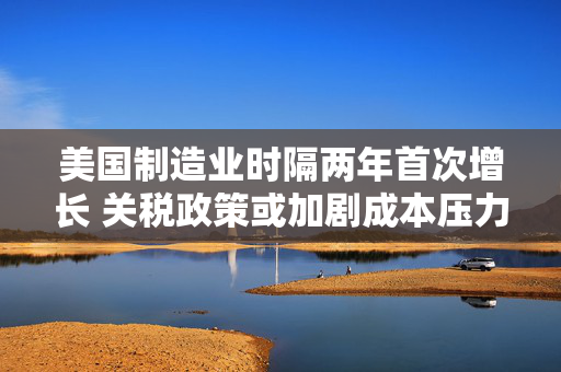 美国制造业时隔两年首次增长 关税政策或加剧成本压力