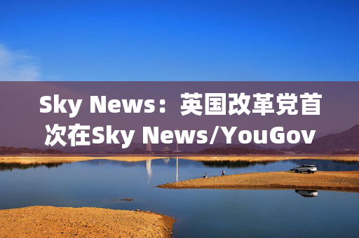 Sky News：英国改革党首次在Sky News/YouGov民调中领先