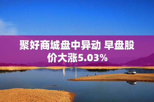 聚好商城盘中异动 早盘股价大涨5.03%