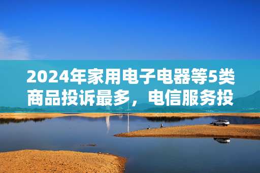 2024年家用电子电器等5类商品投诉最多，电信服务投诉量增长99.1%