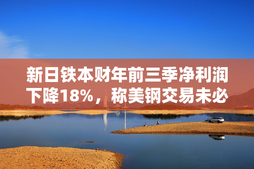 新日铁本财年前三季净利润下降18%，称美钢交易未必能完成