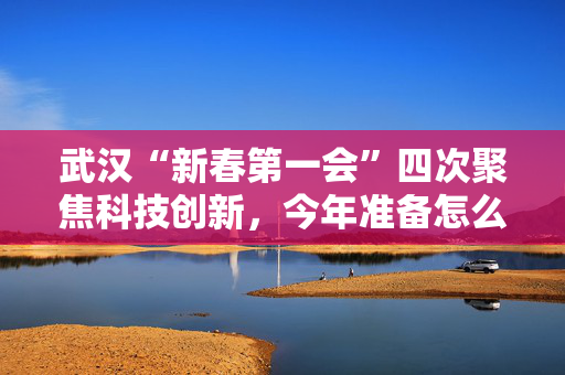 武汉“新春第一会”四次聚焦科技创新，今年准备怎么干？