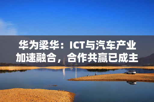 华为梁华：ICT与汽车产业加速融合，合作共赢已成主要趋势