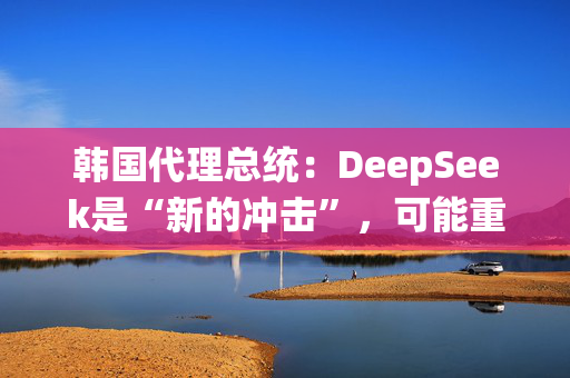 韩国代理总统：DeepSeek是“新的冲击”，可能重塑产业格局