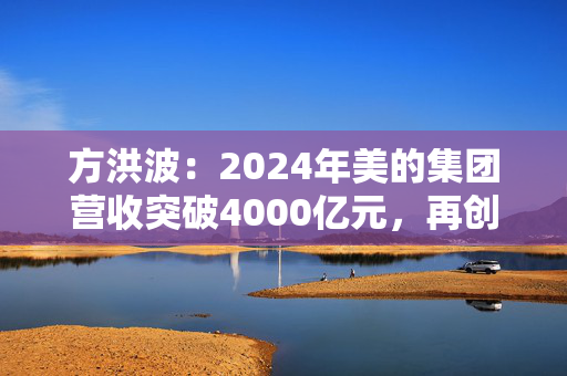 方洪波：2024年美的集团营收突破4000亿元，再创历史新高