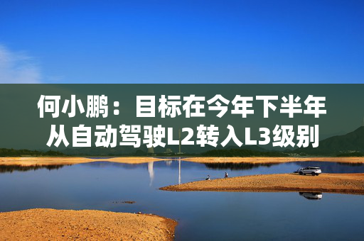 何小鹏：目标在今年下半年从自动驾驶L2转入L3级别，并在2026年推向全球