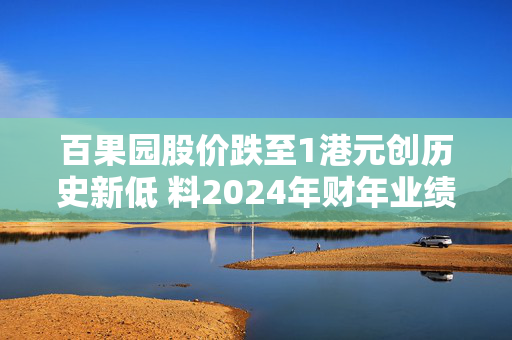 百果园股价跌至1港元创历史新低 料2024年财年业绩同比盈转亏