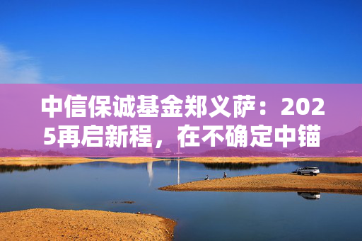 中信保诚基金郑义萨：2025再启新程，在不确定中锚定稳定航向