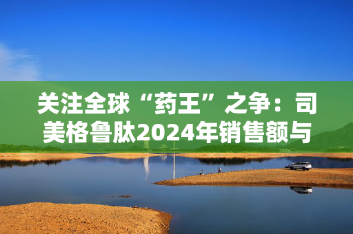 关注全球“药王”之争：司美格鲁肽2024年销售额与K药相差不到2亿美元