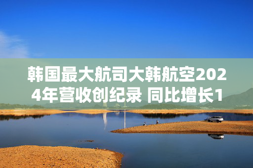 韩国最大航司大韩航空2024年营收创纪录 同比增长10.6%