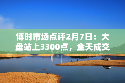 博时市场点评2月7日：大盘站上3300点，全天成交近2万亿