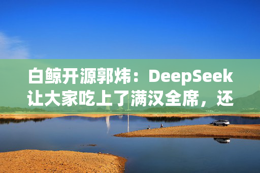 白鲸开源郭炜：DeepSeek让大家吃上了满汉全席，还是免费的