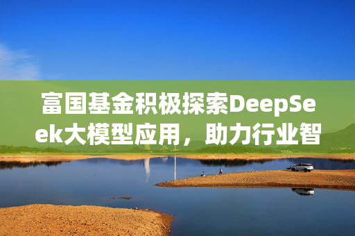 富国基金积极探索DeepSeek大模型应用，助力行业智能化转型