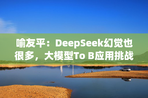 喻友平：DeepSeek幻觉也很多，大模型To B应用挑战还很大