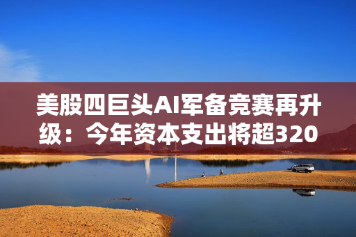 美股四巨头AI军备竞赛再升级：今年资本支出将超3200亿美元，华尔街担忧