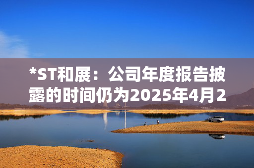 *ST和展：公司年度报告披露的时间仍为2025年4月24日