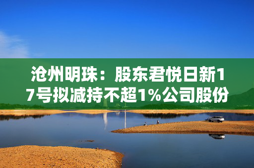 沧州明珠：股东君悦日新17号拟减持不超1%公司股份