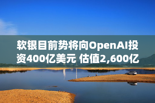 软银目前势将向OpenAI投资400亿美元 估值2,600亿美元