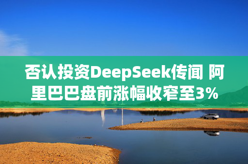 否认投资DeepSeek传闻 阿里巴巴盘前涨幅收窄至3%