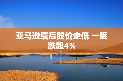 亚马逊绩后股价走低 一度跌超4%