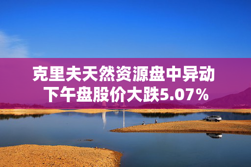 克里夫天然资源盘中异动 下午盘股价大跌5.07%