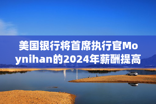 美国银行将首席执行官Moynihan的2024年薪酬提高21%至3500万美元