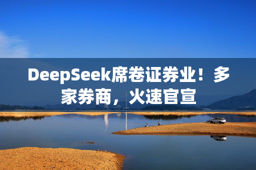 DeepSeek席卷证券业！多家券商，火速官宣