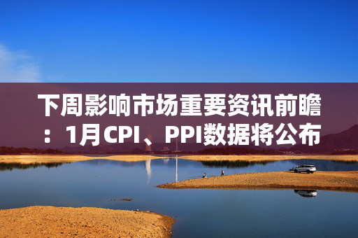 下周影响市场重要资讯前瞻：1月CPI、PPI数据将公布