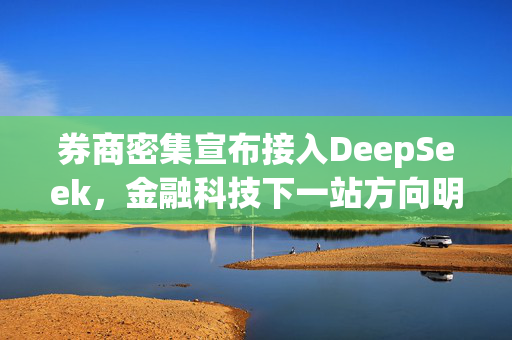 券商密集宣布接入DeepSeek，金融科技下一站方向明确？