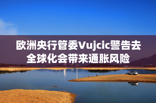 欧洲央行管委Vujcic警告去全球化会带来通胀风险