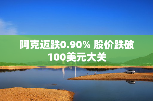 阿克迈跌0.90% 股价跌破100美元大关