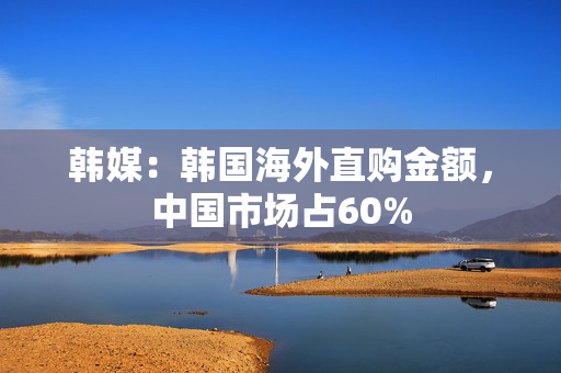 韩媒：韩国海外直购金额，中国市场占60%