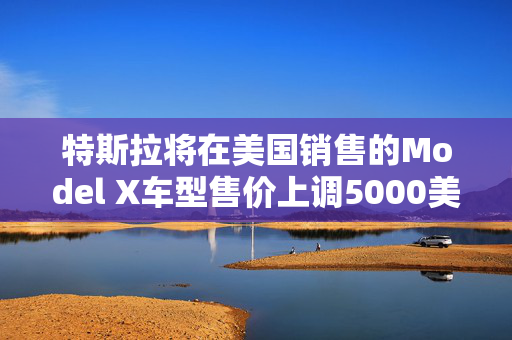 特斯拉将在美国销售的Model X车型售价上调5000美元